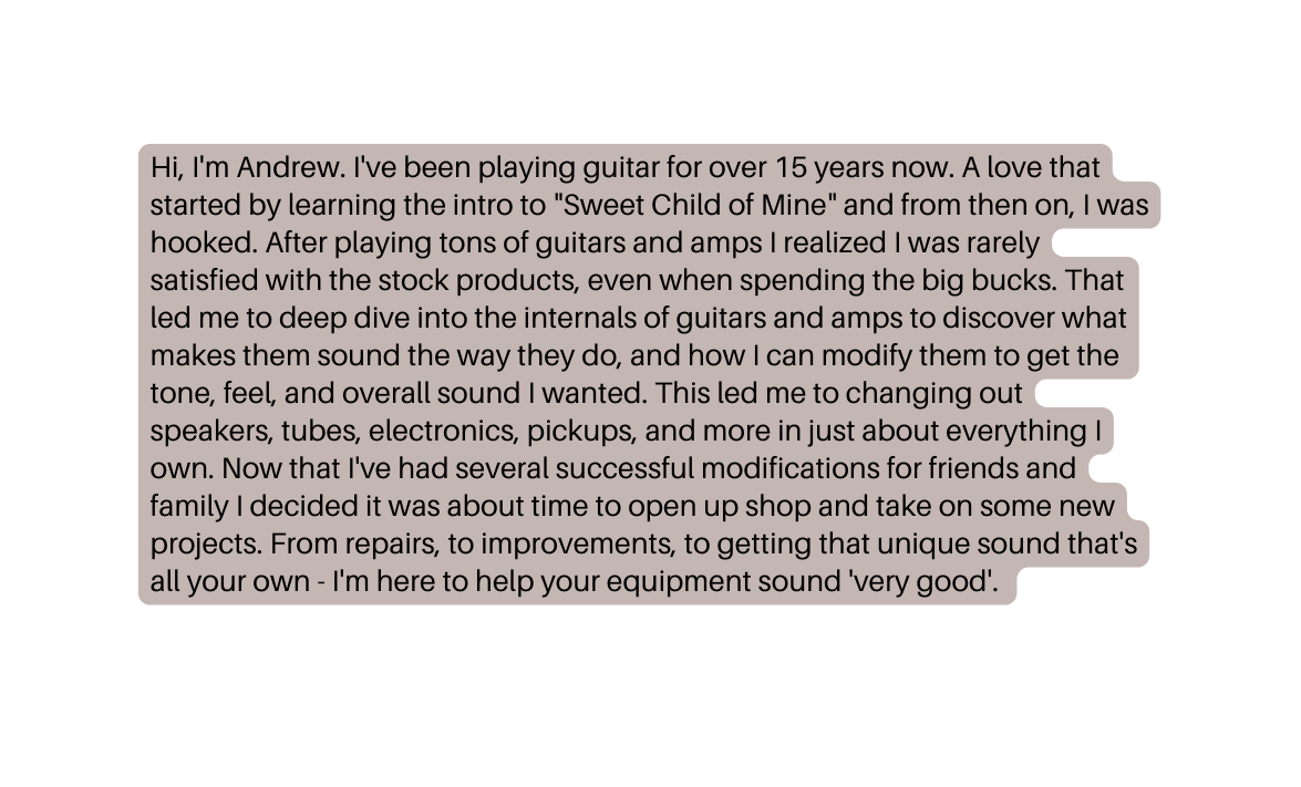 Hi I m Andrew I ve been playing guitar for over 15 years now A love that started by learning the intro to Sweet Child of Mine and from then on I was hooked After playing tons of guitars and amps I realized I was rarely satisfied with the stock products even when spending the big bucks That led me to deep dive into the internals of guitars and amps to discover what makes them sound the way they do and how I can modify them to get the tone feel and overall sound I wanted This led me to changing out speakers tubes electronics pickups and more in just about everything I own Now that I ve had several successful modifications for friends and family I decided it was about time to open up shop and take on some new projects From repairs to improvements to getting that unique sound that s all your own I m here to help your equipment sound very good